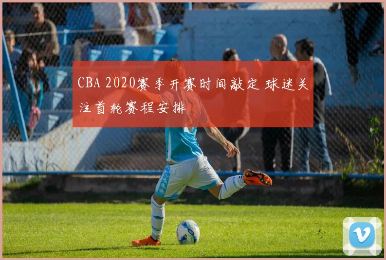 CBA 2020赛季开赛时间敲定 球迷关注首轮赛程安排