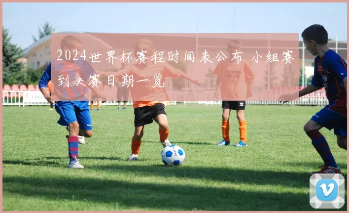 2024世界杯赛程时间表公布 小组赛到决赛日期一览