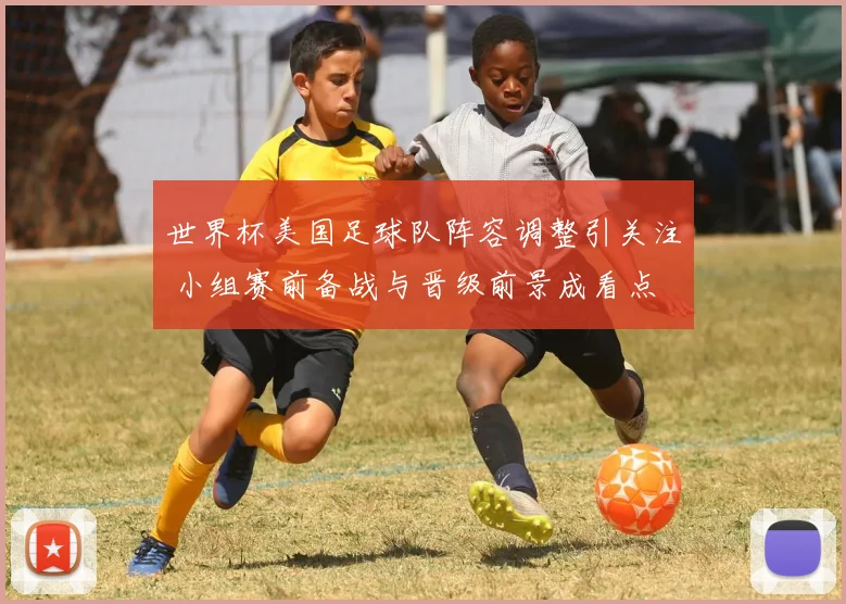 世界杯美国足球队阵容调整引关注 小组赛前备战与晋级前景成看点