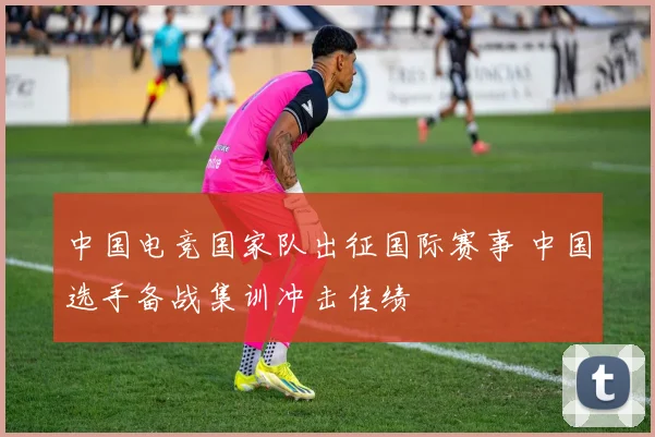 中国电竞国家队出征国际赛事 中国选手备战集训冲击佳绩