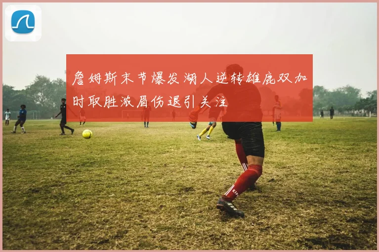 詹姆斯末节爆发湖人逆转雄鹿双加时取胜浓眉伤退引关注