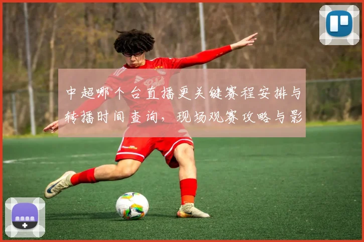 中超哪个台直播更关键赛程安排与转播时间查询,现场观赛攻略与影响分析
