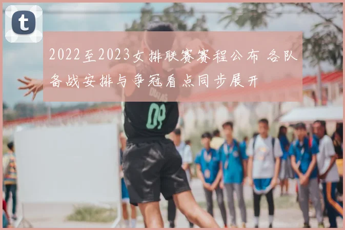 2022至2023女排联赛赛程公布 各队备战安排与争冠看点同步展开