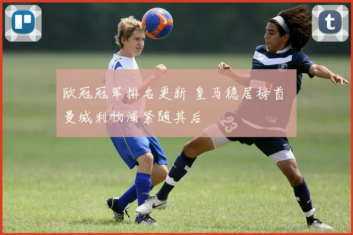 欧冠冠军排名更新 皇马稳居榜首 曼城利物浦紧随其后