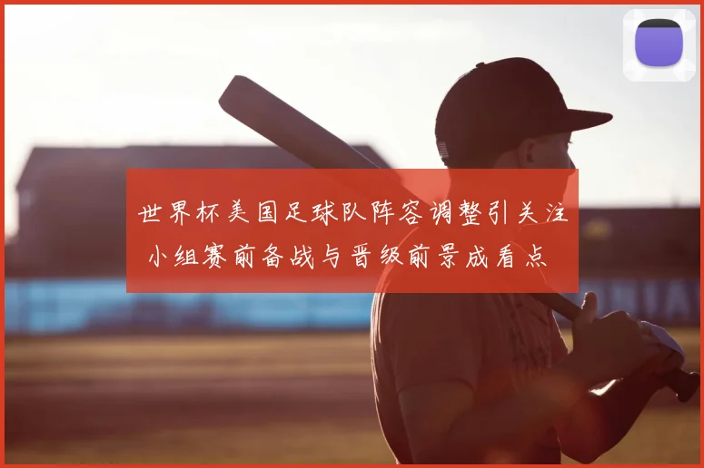 世界杯美国足球队阵容调整引关注 小组赛前备战与晋级前景成看点