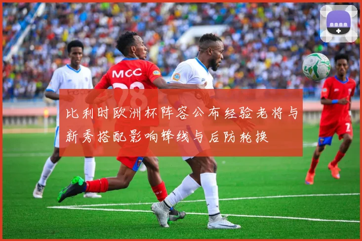 比利时欧洲杯阵容公布经验老将与新秀搭配影响锋线与后防轮换