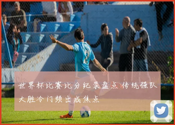 世界杯比赛比分纪录盘点 传统强队大胜冷门频出成焦点