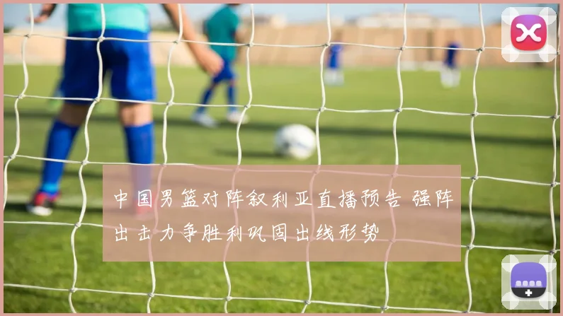 中国男篮对阵叙利亚直播预告 强阵出击力争胜利巩固出线形势