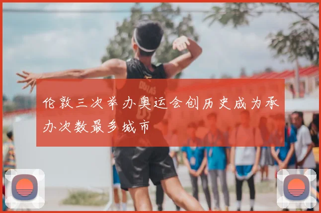 伦敦三次举办奥运会创历史成为承办次数最多城市