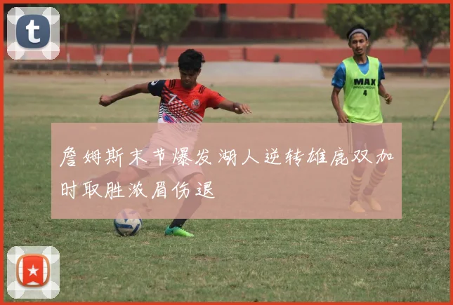 詹姆斯末节爆发湖人逆转雄鹿双加时取胜浓眉伤退