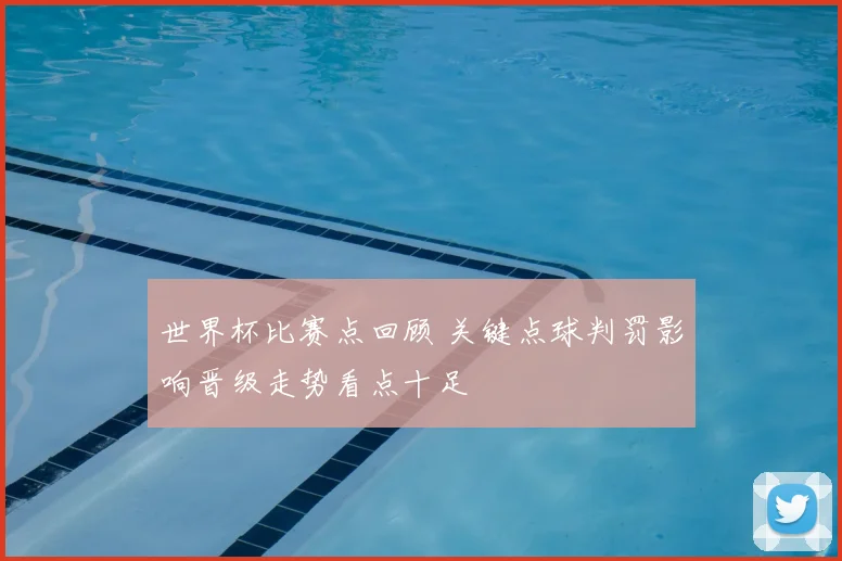 世界杯比赛点回顾 关键点球判罚影响晋级走势看点十足