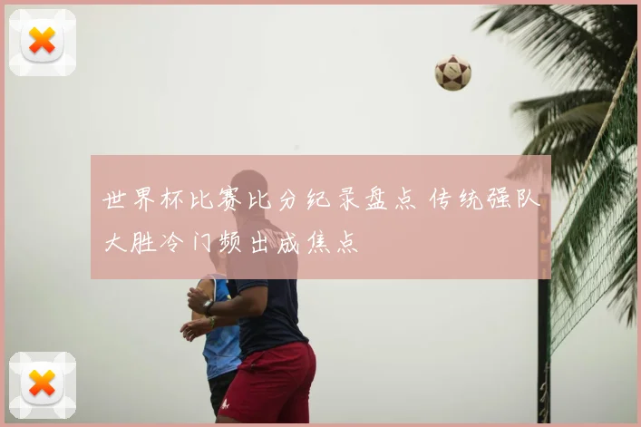 世界杯比赛比分纪录盘点 传统强队大胜冷门频出成焦点