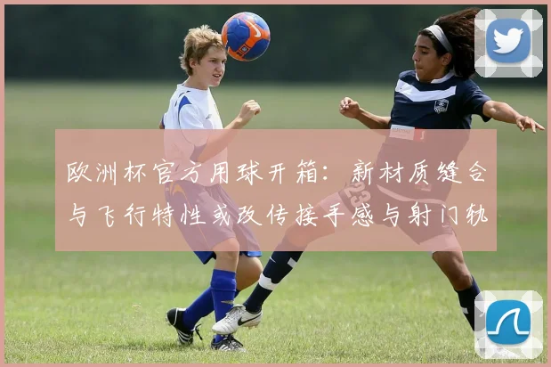 欧洲杯官方用球开箱：新材质缝合与飞行特性或改传接手感与射门轨迹