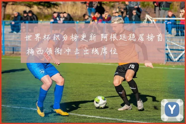 世界杯积分榜更新 阿根廷稳居榜首 梅西领衔冲击出线席位