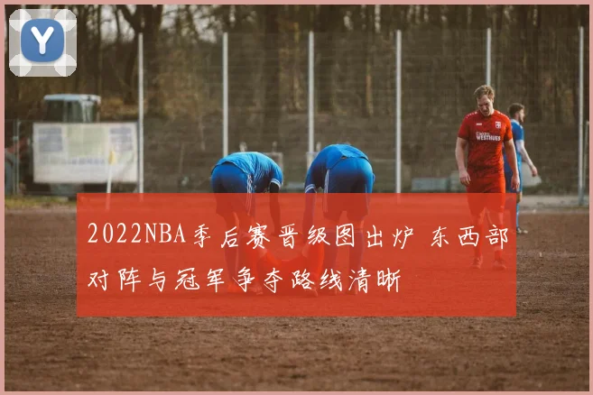 2022NBA季后赛晋级图出炉 东西部对阵与冠军争夺路线清晰