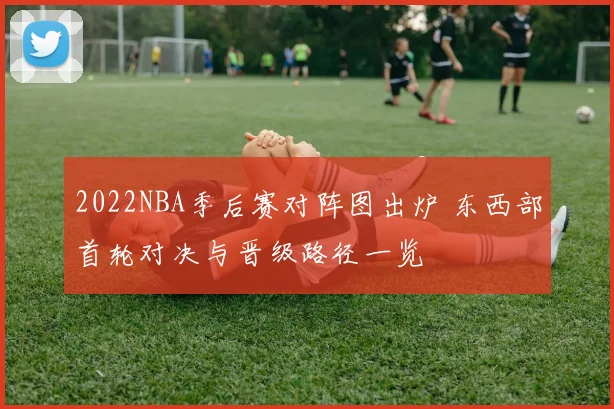 2022NBA季后赛对阵图出炉 东西部首轮对决与晋级路径一览