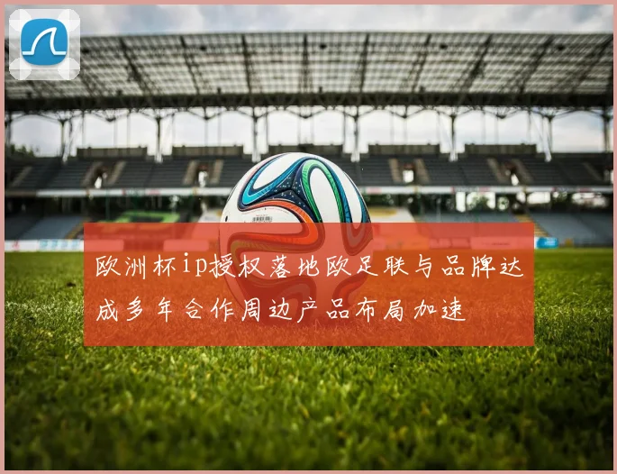 欧洲杯ip授权落地欧足联与品牌达成多年合作周边产品布局加速