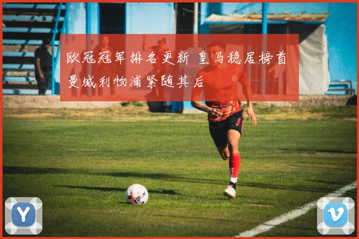欧冠冠军排名更新 皇马稳居榜首 曼城利物浦紧随其后