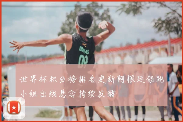 世界杯积分榜排名更新阿根廷领跑小组出线悬念持续发酵