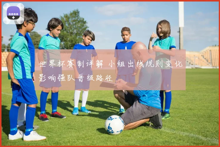 世界杯赛制详解 小组出线规则变化影响强队晋级路径