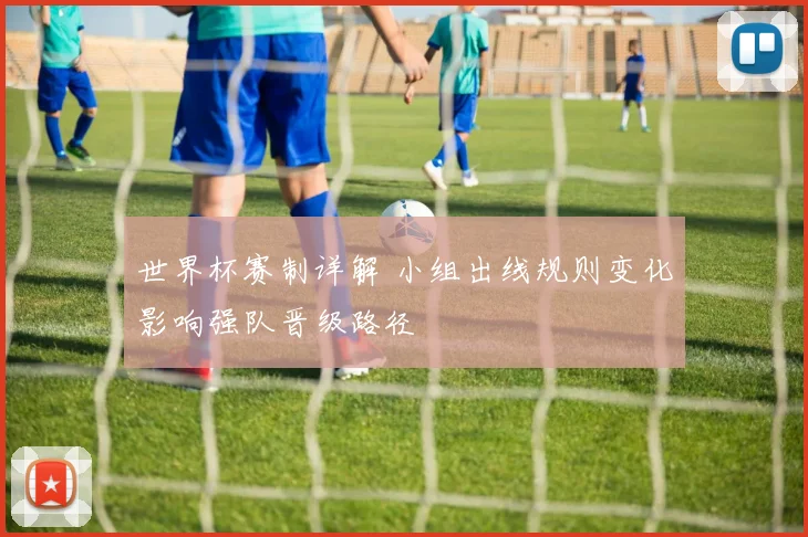 世界杯赛制详解 小组出线规则变化影响强队晋级路径