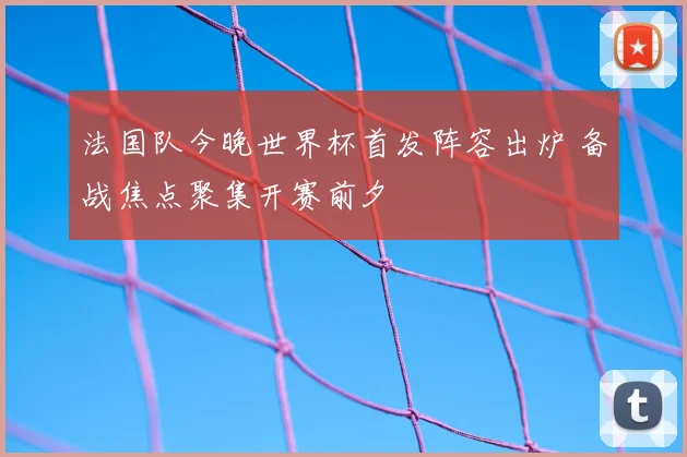 法国队今晚世界杯首发阵容出炉 备战焦点聚集开赛前夕