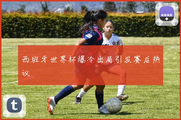 西班牙世界杯爆冷出局引发赛后热议