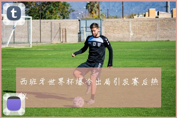 西班牙世界杯爆冷出局引发赛后热议