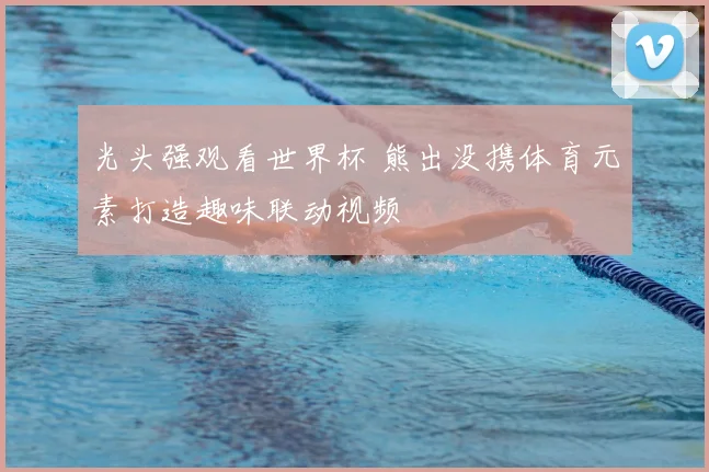 光头强观看世界杯 熊出没携体育元素打造趣味联动视频