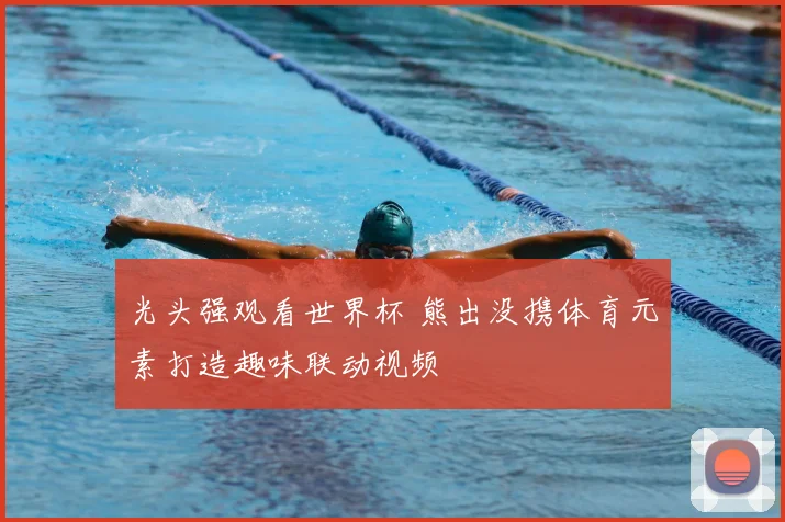 光头强观看世界杯 熊出没携体育元素打造趣味联动视频