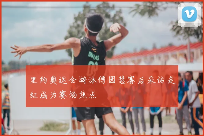 里约奥运会游泳傅园慧赛后采访走红成为赛场焦点