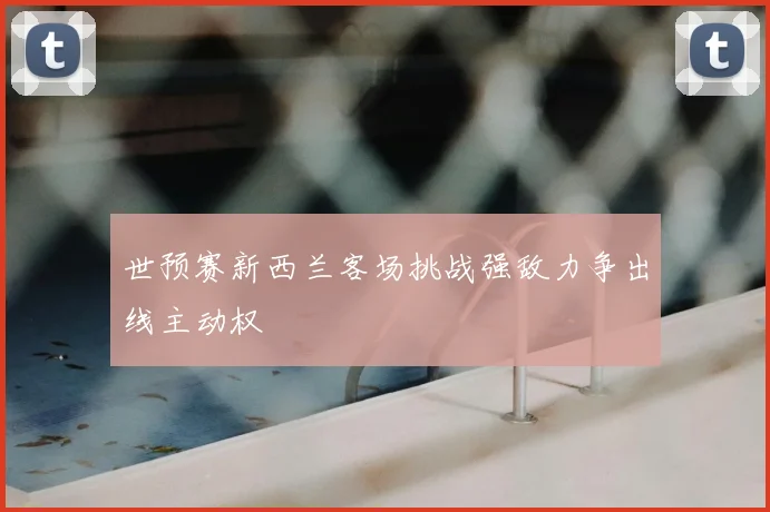 世预赛新西兰客场挑战强敌力争出线主动权